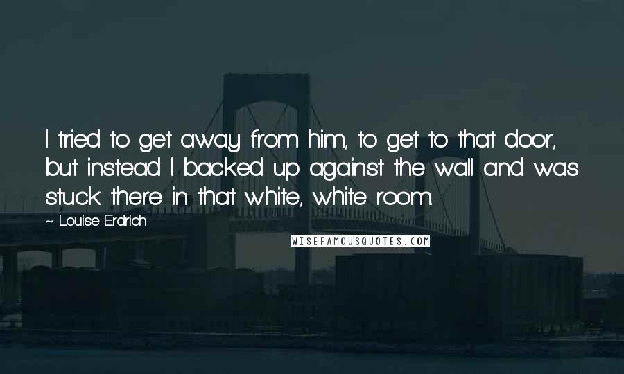 Louise Erdrich Quotes: I tried to get away from him, to get to that door, but instead I backed up against the wall and was stuck there in that white, white room.