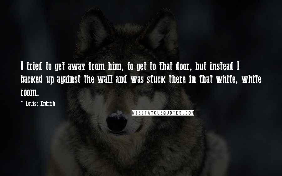 Louise Erdrich Quotes: I tried to get away from him, to get to that door, but instead I backed up against the wall and was stuck there in that white, white room.