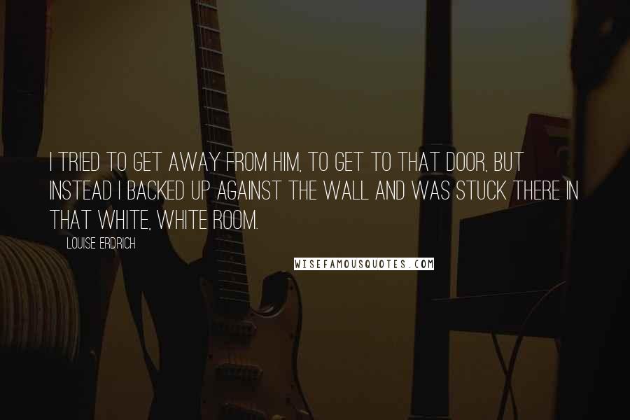 Louise Erdrich Quotes: I tried to get away from him, to get to that door, but instead I backed up against the wall and was stuck there in that white, white room.