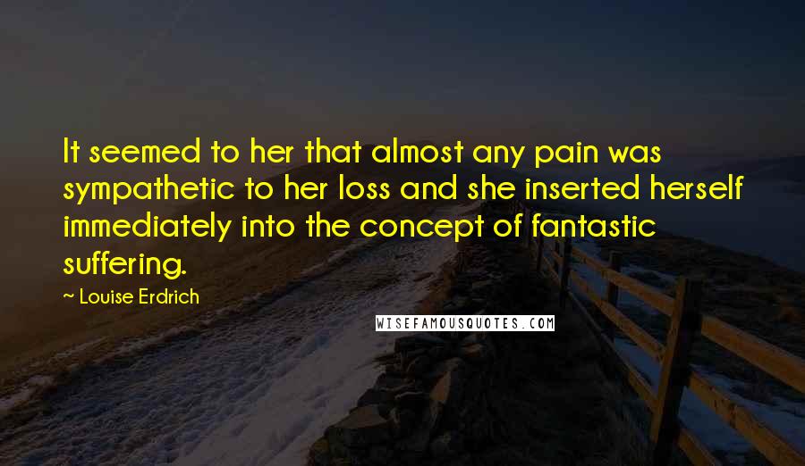 Louise Erdrich Quotes: It seemed to her that almost any pain was sympathetic to her loss and she inserted herself immediately into the concept of fantastic suffering.