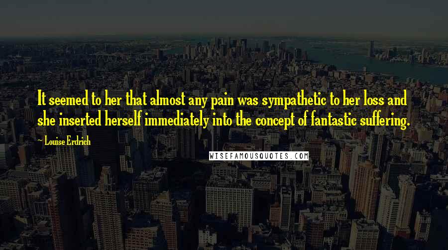 Louise Erdrich Quotes: It seemed to her that almost any pain was sympathetic to her loss and she inserted herself immediately into the concept of fantastic suffering.