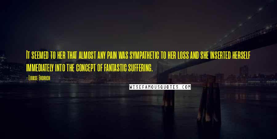 Louise Erdrich Quotes: It seemed to her that almost any pain was sympathetic to her loss and she inserted herself immediately into the concept of fantastic suffering.