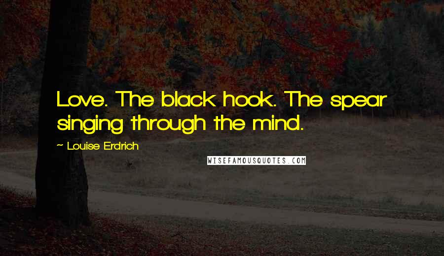 Louise Erdrich Quotes: Love. The black hook. The spear singing through the mind.