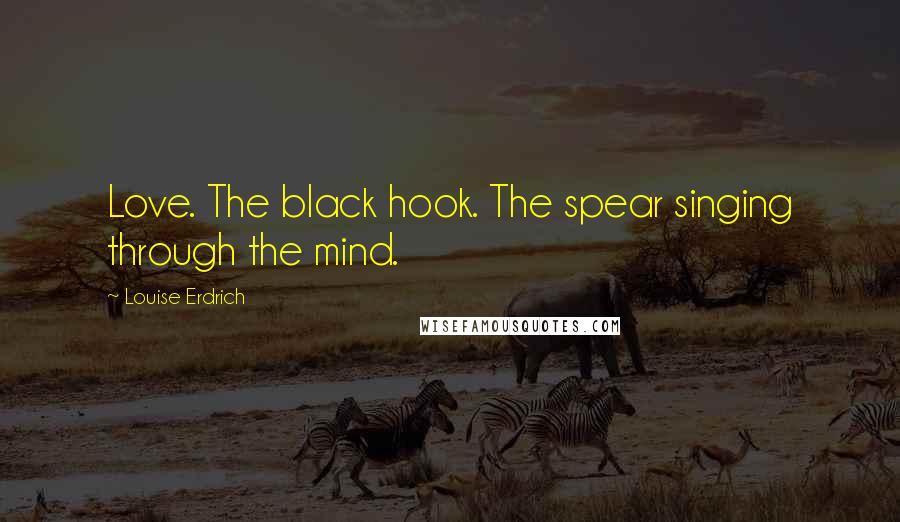 Louise Erdrich Quotes: Love. The black hook. The spear singing through the mind.