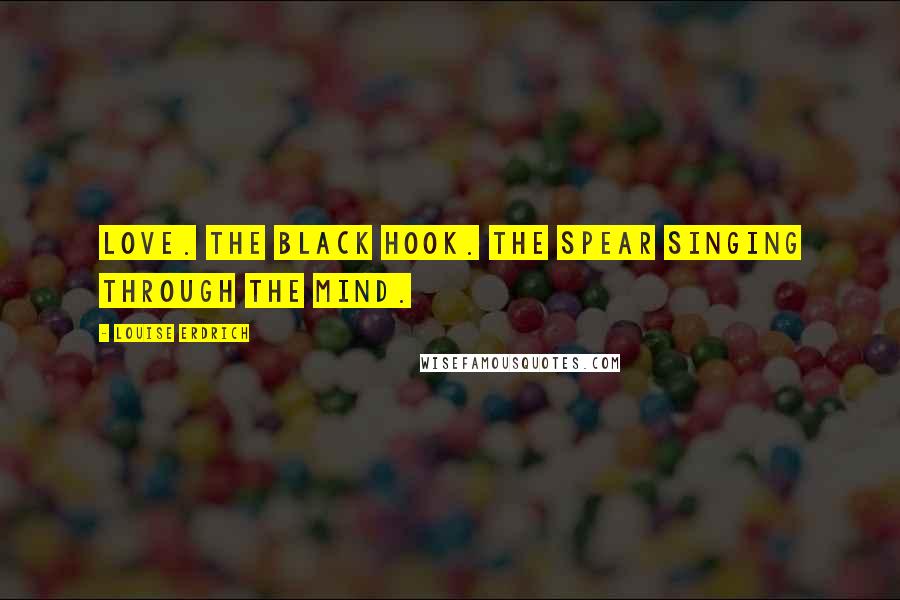 Louise Erdrich Quotes: Love. The black hook. The spear singing through the mind.