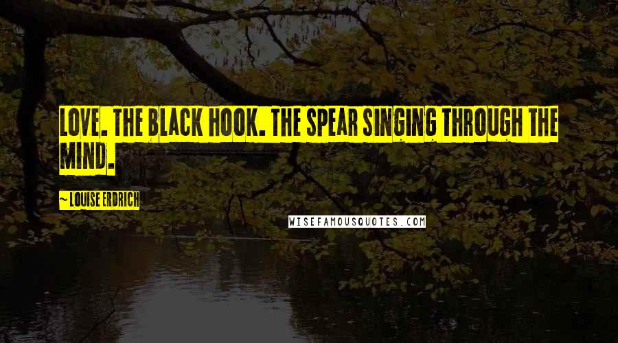 Louise Erdrich Quotes: Love. The black hook. The spear singing through the mind.