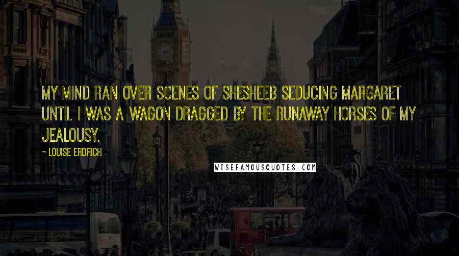 Louise Erdrich Quotes: My mind ran over scenes of Shesheeb seducing Margaret until I was a wagon dragged by the runaway horses of my jealousy.