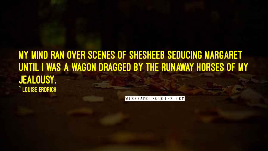 Louise Erdrich Quotes: My mind ran over scenes of Shesheeb seducing Margaret until I was a wagon dragged by the runaway horses of my jealousy.