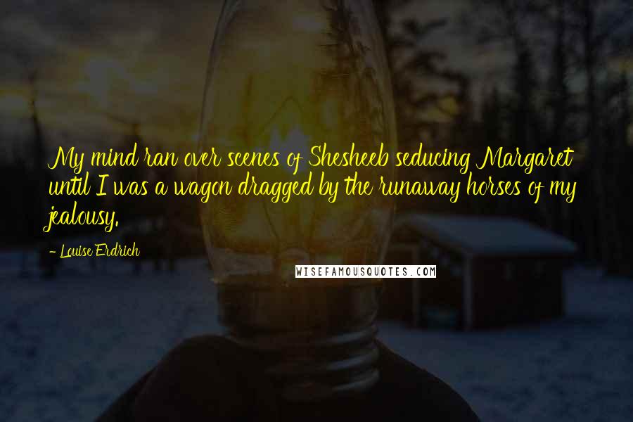 Louise Erdrich Quotes: My mind ran over scenes of Shesheeb seducing Margaret until I was a wagon dragged by the runaway horses of my jealousy.