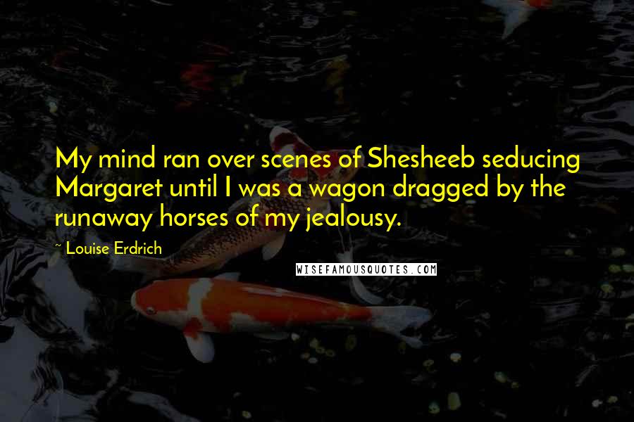 Louise Erdrich Quotes: My mind ran over scenes of Shesheeb seducing Margaret until I was a wagon dragged by the runaway horses of my jealousy.