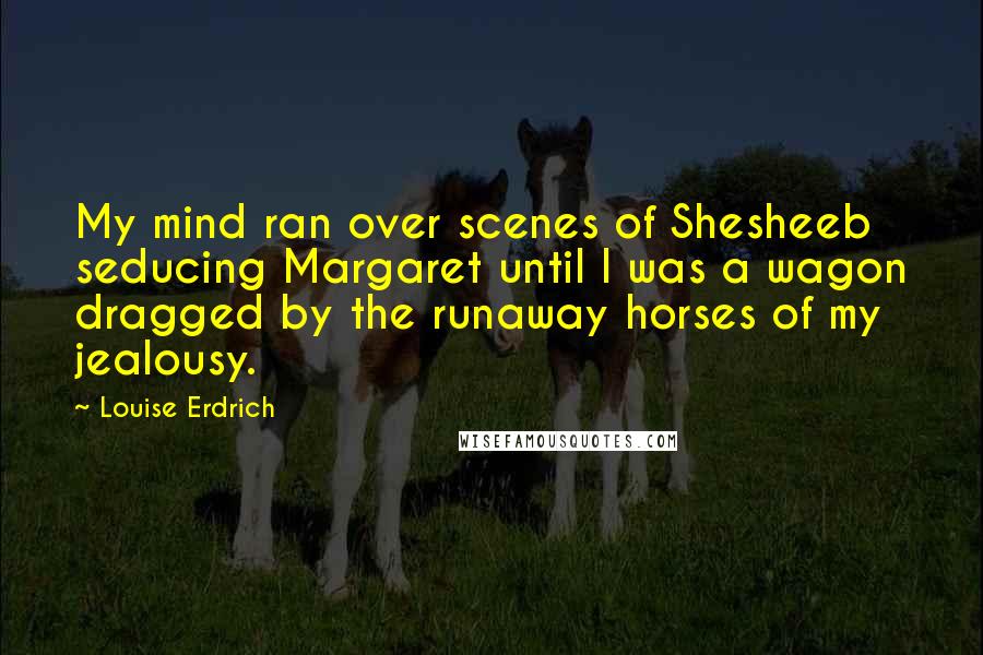 Louise Erdrich Quotes: My mind ran over scenes of Shesheeb seducing Margaret until I was a wagon dragged by the runaway horses of my jealousy.