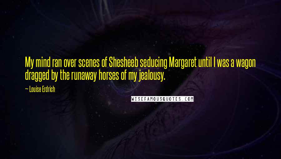 Louise Erdrich Quotes: My mind ran over scenes of Shesheeb seducing Margaret until I was a wagon dragged by the runaway horses of my jealousy.
