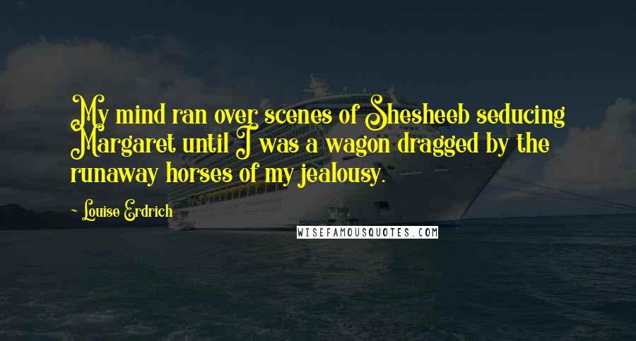 Louise Erdrich Quotes: My mind ran over scenes of Shesheeb seducing Margaret until I was a wagon dragged by the runaway horses of my jealousy.