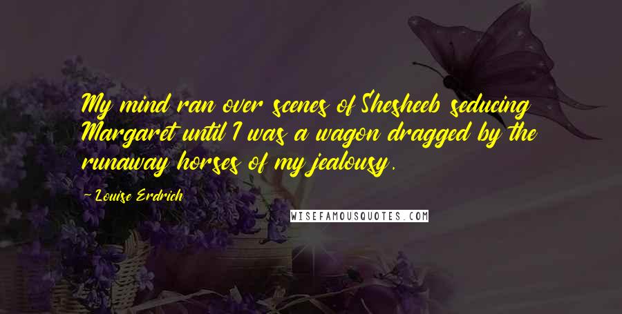 Louise Erdrich Quotes: My mind ran over scenes of Shesheeb seducing Margaret until I was a wagon dragged by the runaway horses of my jealousy.