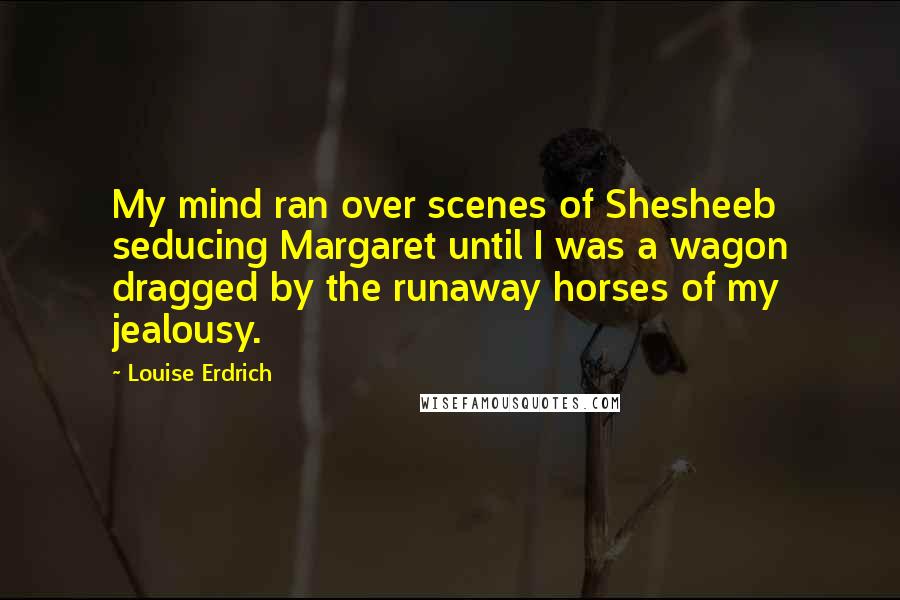 Louise Erdrich Quotes: My mind ran over scenes of Shesheeb seducing Margaret until I was a wagon dragged by the runaway horses of my jealousy.