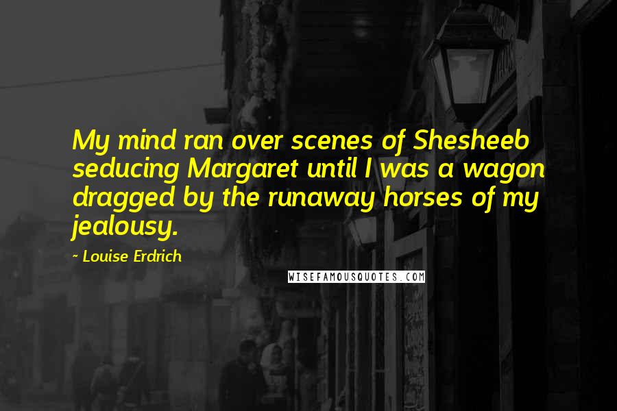 Louise Erdrich Quotes: My mind ran over scenes of Shesheeb seducing Margaret until I was a wagon dragged by the runaway horses of my jealousy.