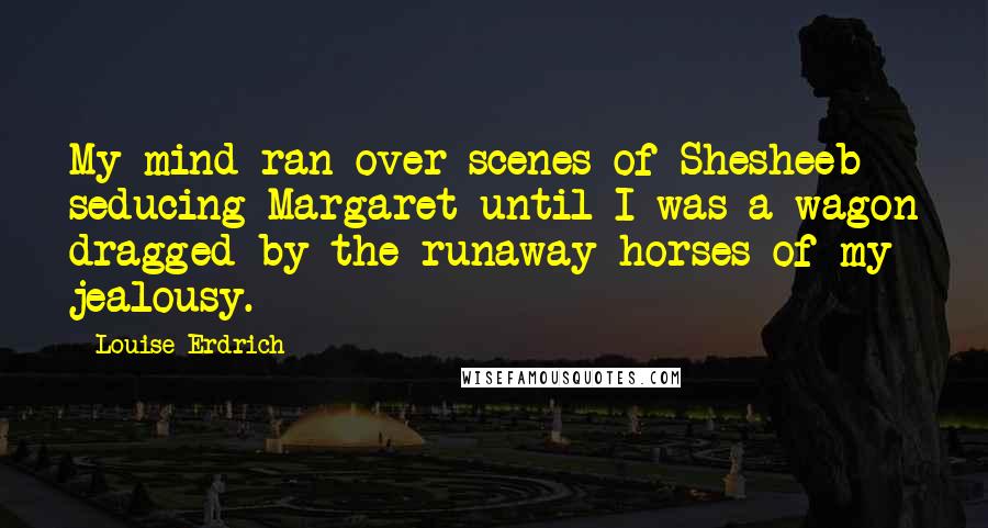 Louise Erdrich Quotes: My mind ran over scenes of Shesheeb seducing Margaret until I was a wagon dragged by the runaway horses of my jealousy.