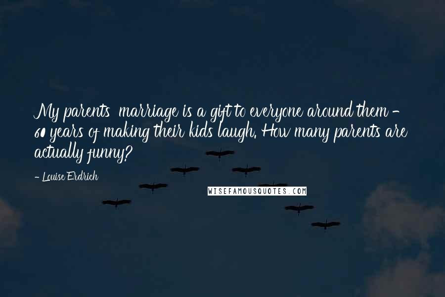 Louise Erdrich Quotes: My parents' marriage is a gift to everyone around them - 60 years of making their kids laugh. How many parents are actually funny?