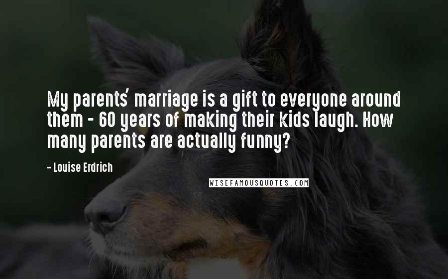 Louise Erdrich Quotes: My parents' marriage is a gift to everyone around them - 60 years of making their kids laugh. How many parents are actually funny?