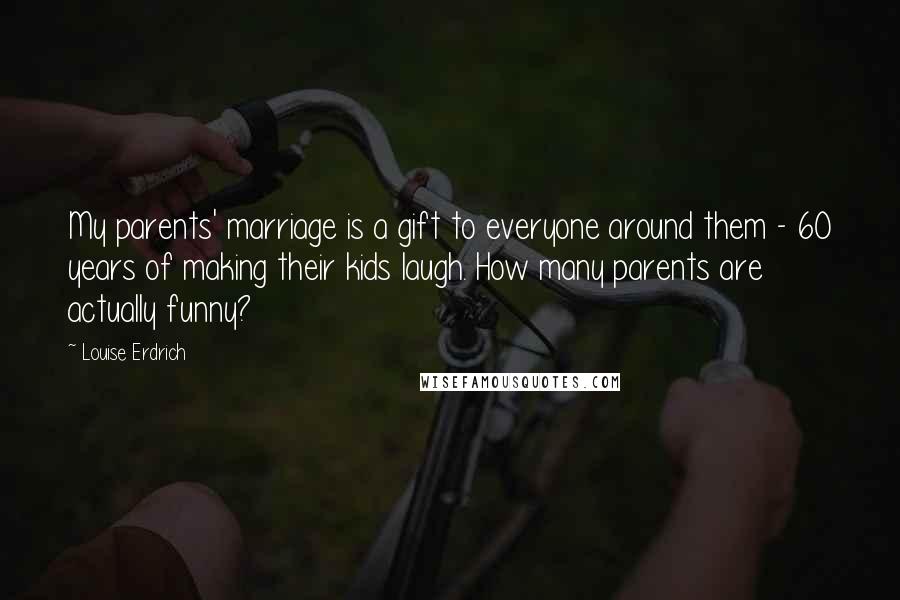 Louise Erdrich Quotes: My parents' marriage is a gift to everyone around them - 60 years of making their kids laugh. How many parents are actually funny?