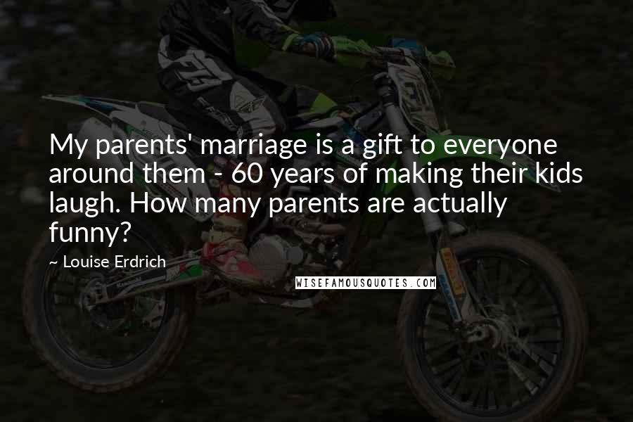Louise Erdrich Quotes: My parents' marriage is a gift to everyone around them - 60 years of making their kids laugh. How many parents are actually funny?