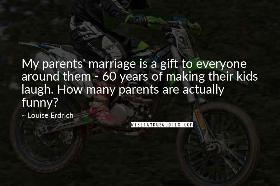 Louise Erdrich Quotes: My parents' marriage is a gift to everyone around them - 60 years of making their kids laugh. How many parents are actually funny?