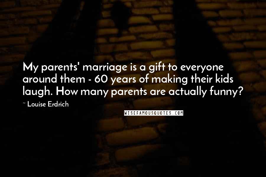 Louise Erdrich Quotes: My parents' marriage is a gift to everyone around them - 60 years of making their kids laugh. How many parents are actually funny?