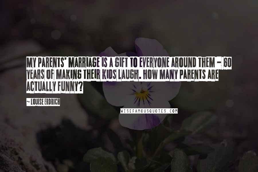 Louise Erdrich Quotes: My parents' marriage is a gift to everyone around them - 60 years of making their kids laugh. How many parents are actually funny?