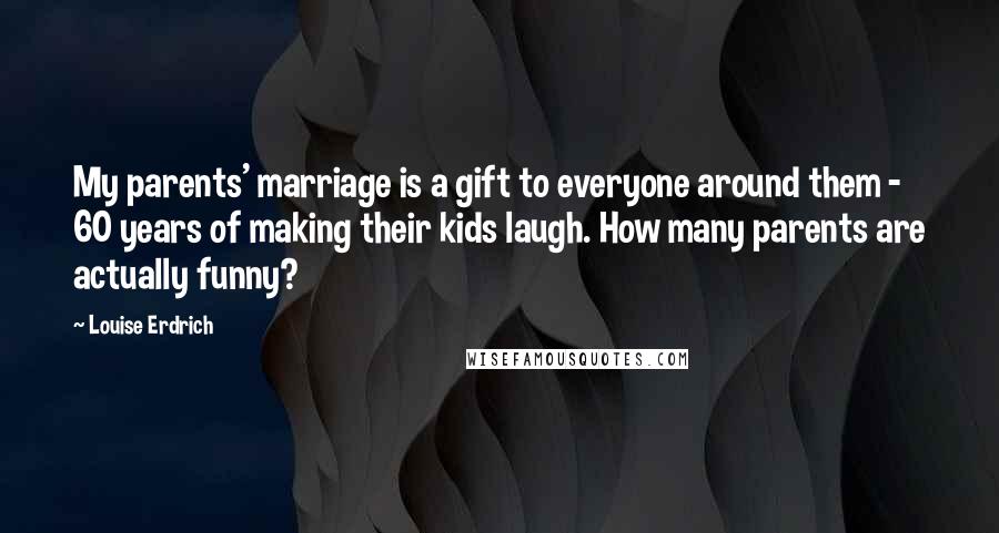 Louise Erdrich Quotes: My parents' marriage is a gift to everyone around them - 60 years of making their kids laugh. How many parents are actually funny?