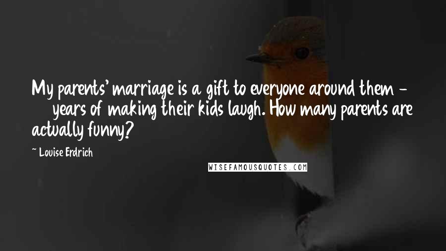 Louise Erdrich Quotes: My parents' marriage is a gift to everyone around them - 60 years of making their kids laugh. How many parents are actually funny?