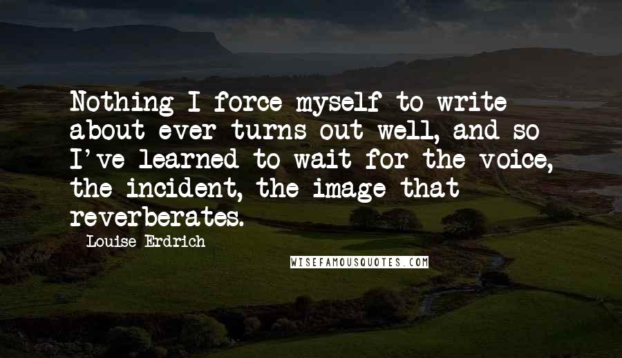 Louise Erdrich Quotes: Nothing I force myself to write about ever turns out well, and so I've learned to wait for the voice, the incident, the image that reverberates.