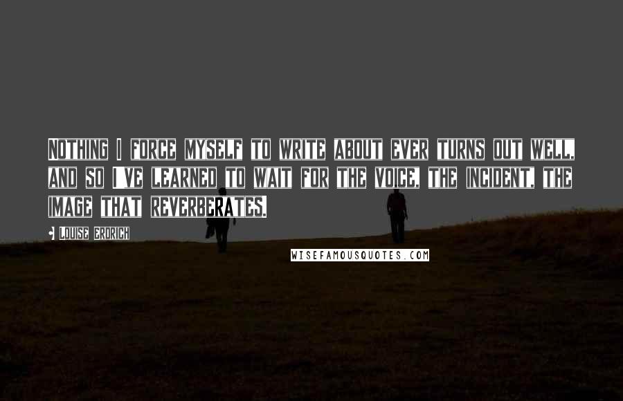 Louise Erdrich Quotes: Nothing I force myself to write about ever turns out well, and so I've learned to wait for the voice, the incident, the image that reverberates.