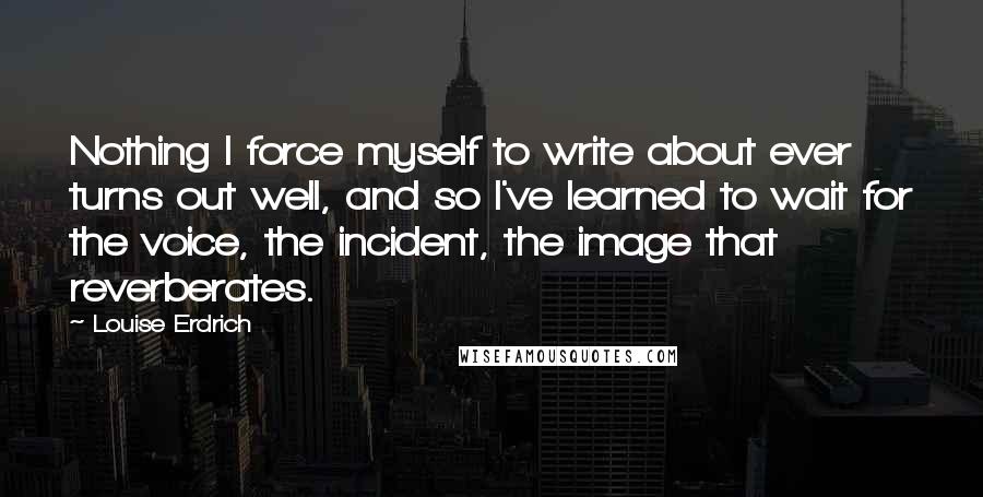 Louise Erdrich Quotes: Nothing I force myself to write about ever turns out well, and so I've learned to wait for the voice, the incident, the image that reverberates.