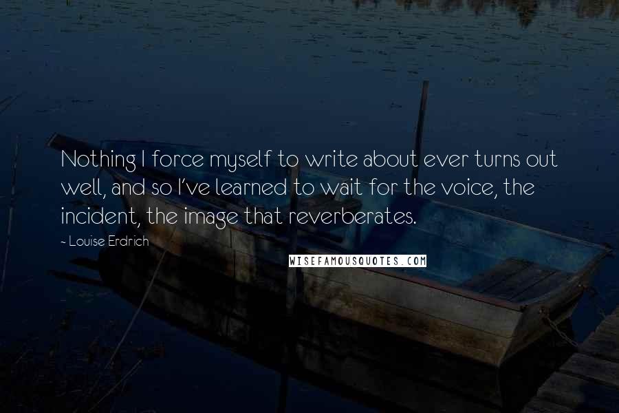 Louise Erdrich Quotes: Nothing I force myself to write about ever turns out well, and so I've learned to wait for the voice, the incident, the image that reverberates.