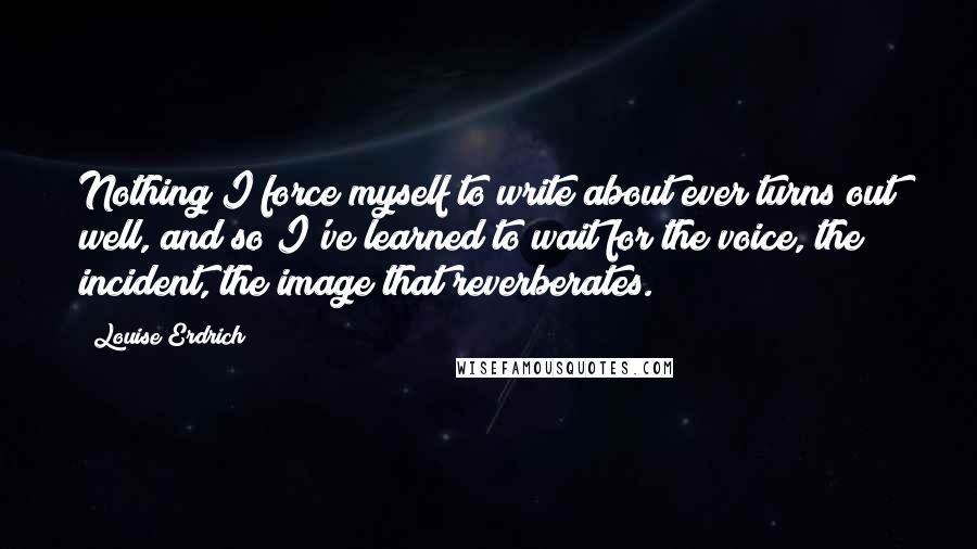 Louise Erdrich Quotes: Nothing I force myself to write about ever turns out well, and so I've learned to wait for the voice, the incident, the image that reverberates.