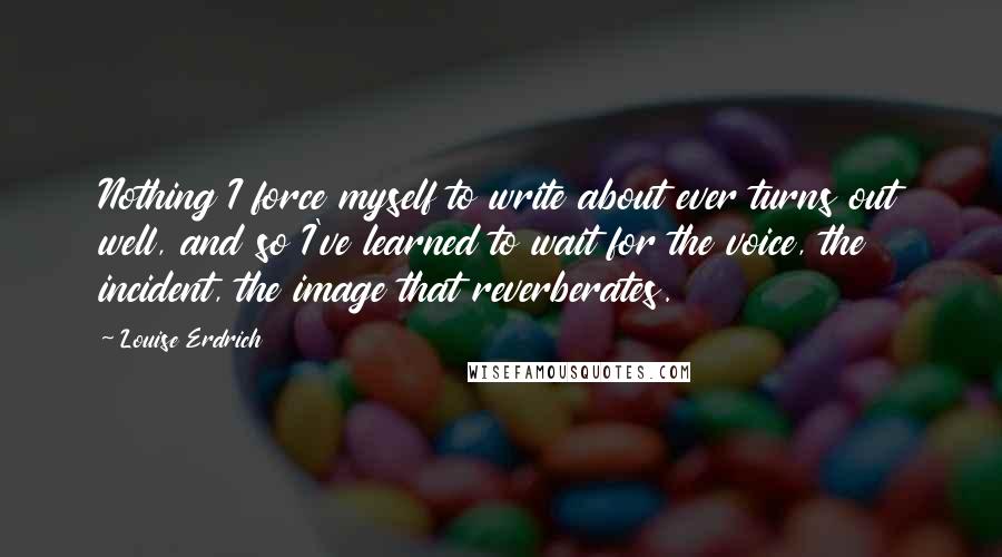 Louise Erdrich Quotes: Nothing I force myself to write about ever turns out well, and so I've learned to wait for the voice, the incident, the image that reverberates.