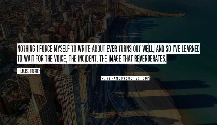 Louise Erdrich Quotes: Nothing I force myself to write about ever turns out well, and so I've learned to wait for the voice, the incident, the image that reverberates.