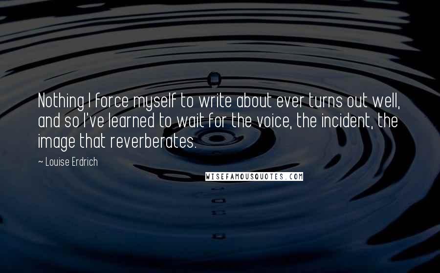 Louise Erdrich Quotes: Nothing I force myself to write about ever turns out well, and so I've learned to wait for the voice, the incident, the image that reverberates.