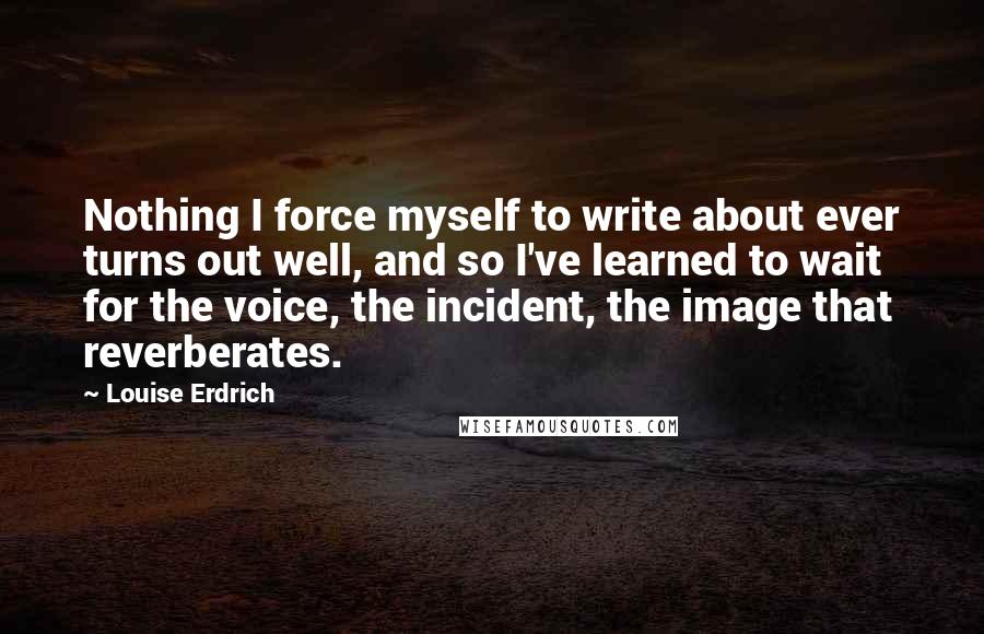 Louise Erdrich Quotes: Nothing I force myself to write about ever turns out well, and so I've learned to wait for the voice, the incident, the image that reverberates.