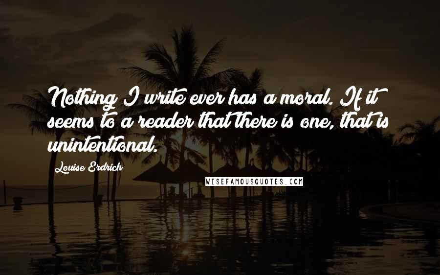 Louise Erdrich Quotes: Nothing I write ever has a moral. If it seems to a reader that there is one, that is unintentional.