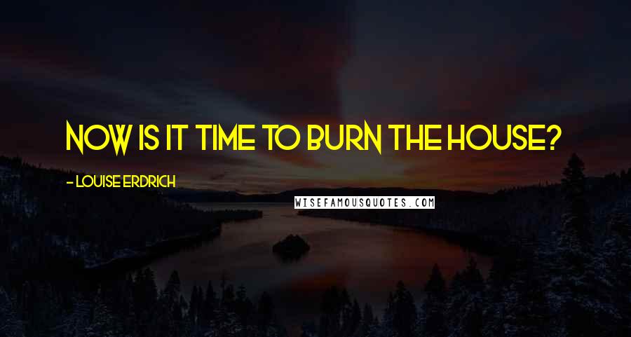 Louise Erdrich Quotes: Now is it time to burn the house?