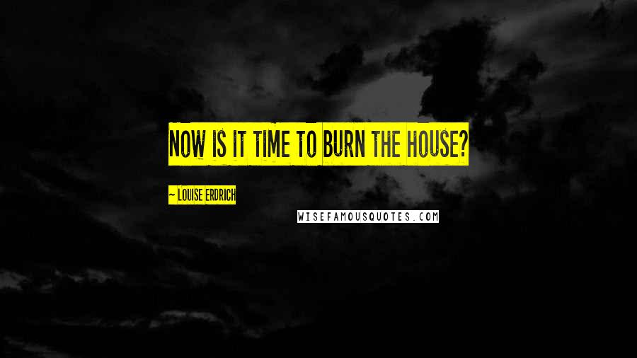 Louise Erdrich Quotes: Now is it time to burn the house?