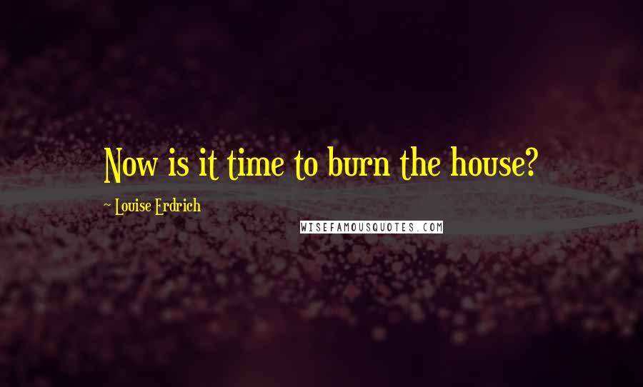 Louise Erdrich Quotes: Now is it time to burn the house?