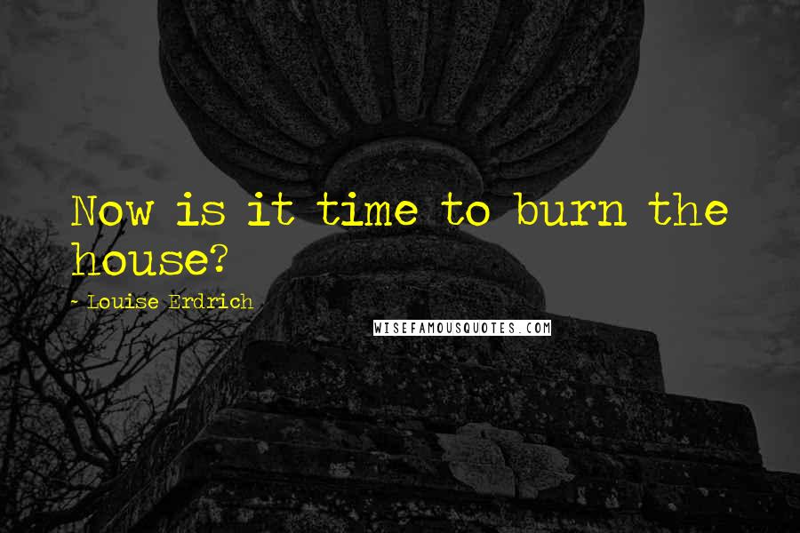 Louise Erdrich Quotes: Now is it time to burn the house?