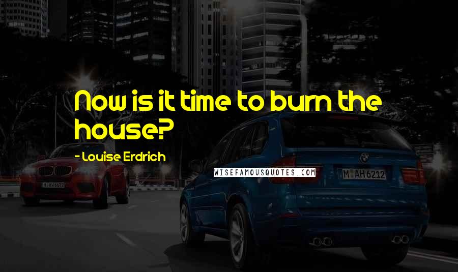 Louise Erdrich Quotes: Now is it time to burn the house?