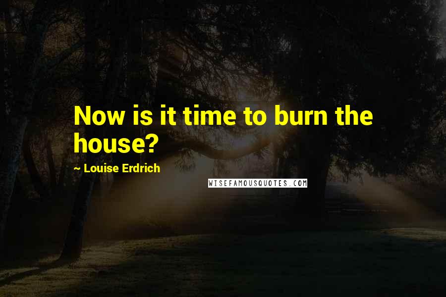 Louise Erdrich Quotes: Now is it time to burn the house?