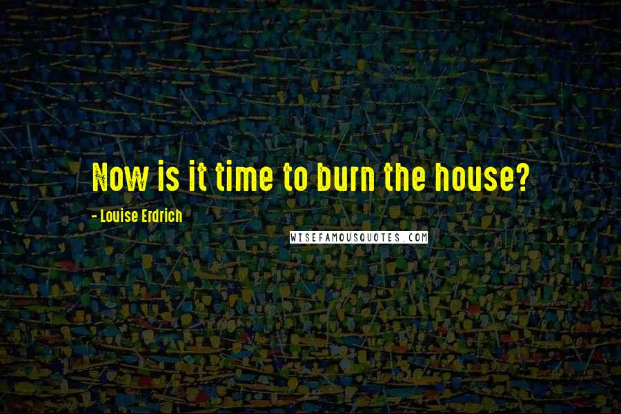 Louise Erdrich Quotes: Now is it time to burn the house?