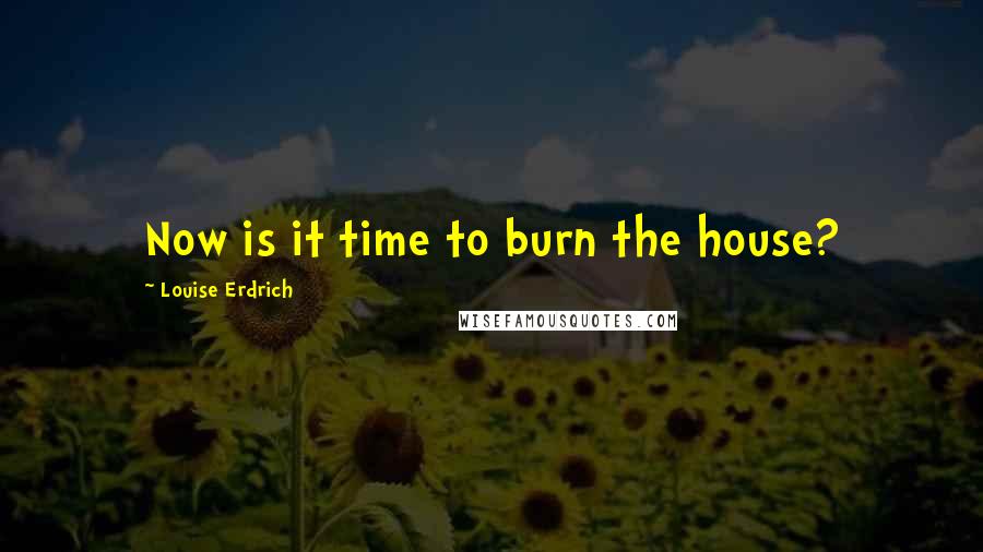 Louise Erdrich Quotes: Now is it time to burn the house?