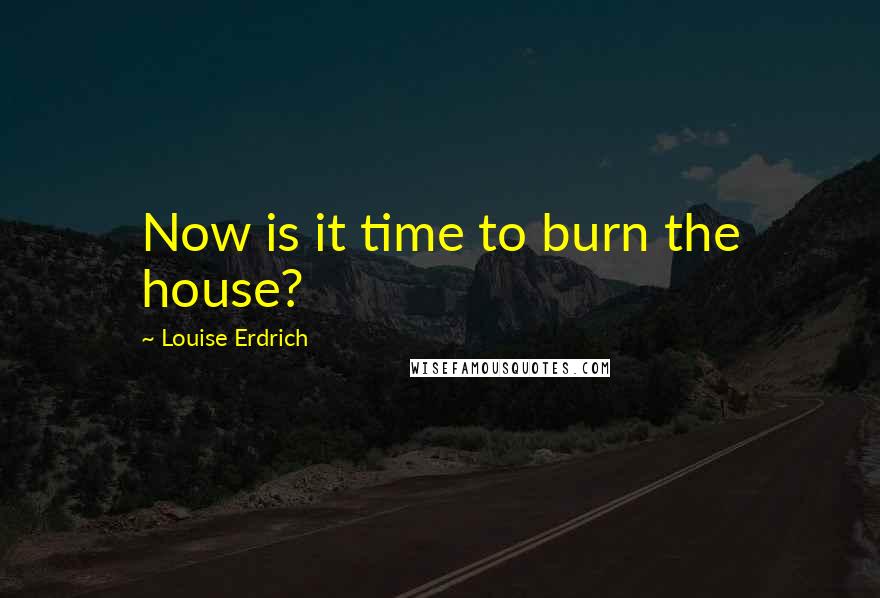 Louise Erdrich Quotes: Now is it time to burn the house?