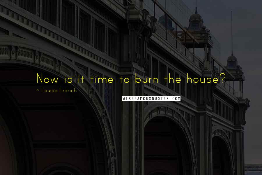 Louise Erdrich Quotes: Now is it time to burn the house?